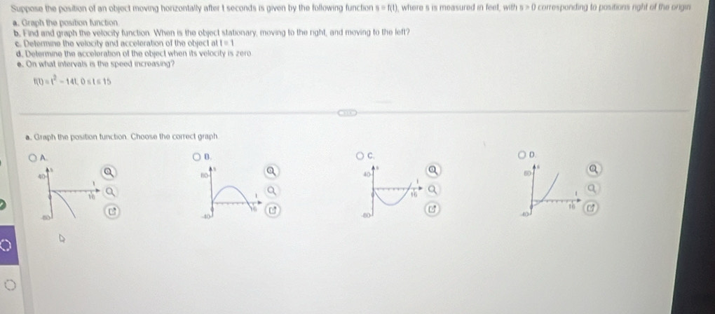 Suppose the position of an object moving horizontally after t seconds is given by the following function s=f(t) , where s is measured in feet, with s>0 corresponding to positions right of the origin
a. Graph the position function
b. Find and graph the velocity function. When is the object stationary, moving to the right, and moving to the left?
c. Determine the velocity and acceteration of the object at I=1
d. Determine the acceleration of the object when its velocity is zero
e. On what intervals is the speed increasing?
f(t)=t^2-14t, 0 sts 15
a, Graph the position tunction. Choose the correct graph
A.
B.
C.
D.
40
80
40
60
1
10
C
C
-4
-80