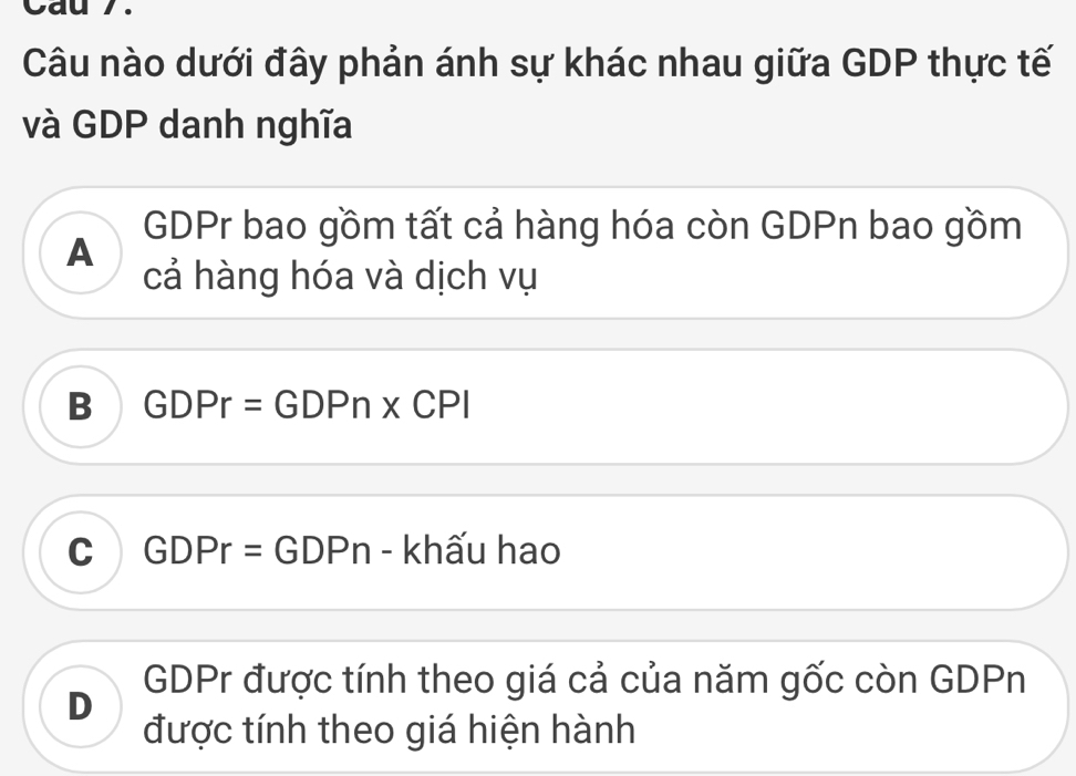 Cau 7.
Câu nào dưới đây phản ánh sự khác nhau giữa GDP thực tế
và GDP danh nghĩa
GDPr bao gồm tất cả hàng hóa còn GDPn bao gồm
A
cả hàng hóa và dịch vụ
B GDPr=GD □ □ * CPI
C GDPr = GDPn - khấu hao
D
GDPr được tính theo giá cả của năm gốc còn GDPn
được tính theo giá hiện hành