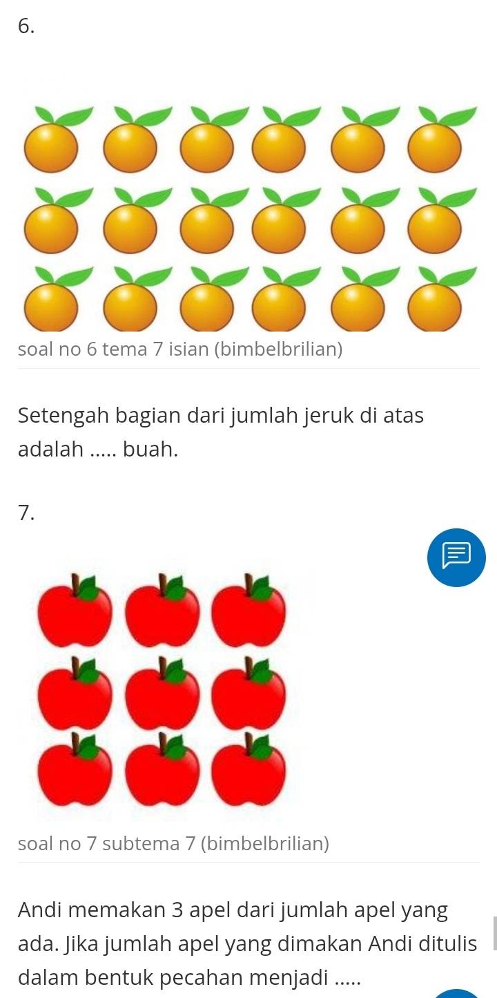 soal no 6 tema 7 isian (bimbelbrilian) 
Setengah bagian dari jumlah jeruk di atas 
adalah ..... buah. 
7. 
soal no 7 subtema 7 (bimbelbrilian) 
Andi memakan 3 apel dari jumlah apel yang 
ada. Jika jumlah apel yang dimakan Andi ditulis 
dalam bentuk pecahan menjadi .....