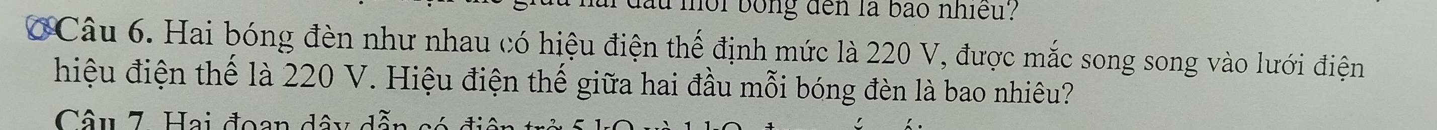 mor bong den là bão nhiều? 
Câu 6. Hai bóng đèn như nhau có hiệu điện thể định mức là 220 V, được mắc song song vào lưới điện 
hiệu điện thể là 220 V. Hiệu điện thế giữa hai đầu mỗi bóng đèn là bao nhiêu? 
Câu 7. Hai đoạn dây dẫn