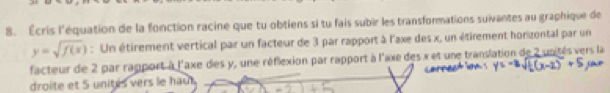 Écris l'équation de la fonction racine que tu obtiens si tu fais subir les transformations suivantes au graphique de
y=sqrt(f(x)) : Un étirement vertical par un facteur de 3 par rapport à l'axe des x, un étirement honzontal par un 
facteur de 2 par rapport à l'axe des y, une réflexion par rapport à l'axe des x et une translation de 2 unités vers la 
droite et S unités vers le hau.