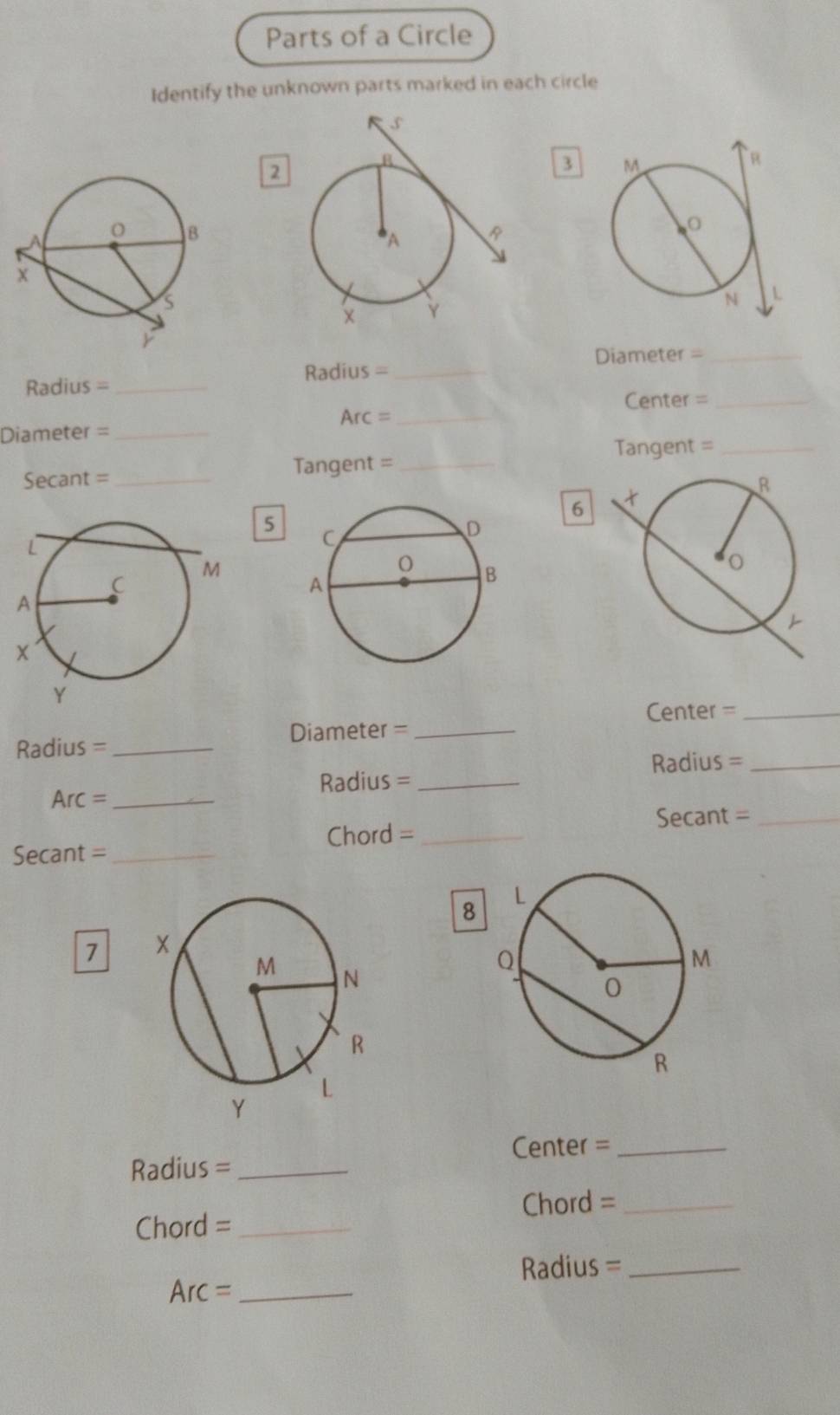 Parts of a Circle 
Identify the unknown parts marked in each circle 
2 
3 
Diameter =_ 
Radius =_ 
Radius =_ 
Center =_ 
Arc :_ 
l 
Diameter =_ 
angent =_ 
Secant =_ Tangent =_ 
6 
5 
Center =_ 
Radius = _Diameter =_ 
Radius =_ 
Arc =_ Radius =_ 
Secant =_ 
Chord =_ 
Secant =_ 
8 
7 
Center =_ 
Radius =_ 
Chord =_ 
Chord =_ 
Radius =_
Arc= _