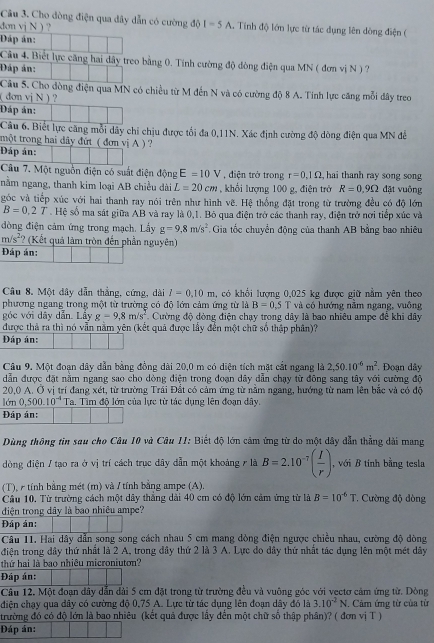 Cho dòng điện qua dây dẫn có cường độ I=5A
đơn vị N ) ? . Tính độ lớn lực từ tác dụng lên dông điện (
Đáp án:
Câu 4. Biết lực căng hai dây treo bằng 0. Tính cường độ đòng điện qua MN ( đơn vị N ) ?
Đáp án:
Câu 5. Cho dòng điện qua MN có chiều từ M đến N và có cường độ 8 A. Tính lực căng mỗi đây treo
(  đơn vị N ) ?
Đáp án:
Câu 6. Biết lực căng mỗi dây chỉ chịu được tổi đa 0,11N. Xác định cường độ dòng điện qua MN đễ
tmột trong hai đây đứt ( đơn vị A )?
Đáp án:
Câu 7. Một nguồn điện có suất điện động E=10V , diện trở trong r=0.1Omega ,  hai thanh ray song song
nằm ngang, thanh kim loại AB chiều dài L=20cm , khổi lượng 100 g, điện trở R=0.9Omega đặt vuông
góc và tiếp xúc với hai thanh ray nói trên như hình vẽ. Hệ thống đặt trong từ trường đều có độ lớn
B=0.2T. Hệ số ma sát giữa AB và ray là 0,1. Bỏ qua điện trở các thanh ray, điện trở nơi tiếp xúc và
đòng điện cảm ứng trong mạch. Lầy g=9,8m/s^2 Gia tốc chuyển động của thanh AB bằng bao nhiêu
m/s^2 ? (Kết quá làm tròn đến phần nguyên)
Đáp án:
Câu 8. Một dây dẫn thắng, cứng, dài l=0.10m , có khổi lượng 0,025 kg được giữ nằm yên theo
phương ngang trong một từ trường có độ lớn cảm ứng từ là B=0.5T và có hướng năm ngang, vuông
góc với dây dẫn. Lầy g=9,8m/s^2 Cường độ đòng điện chạy trong dây là bao nhiêu ampe đề khi đây
được thả ra thì nó vẫn nằm yên (kết quả được lấy đến một chữ số thập phân)?
Đáp án:
Câu 9. Một đoạn dây dẫn bằng đồng dài 20,0 m có diện tích mặt cắt ngang là 2,50.10^(-6)m^2 , Đoạn dây
dẫn được đặt nằm ngang sao cho dòng điện trong đoạn dây dẫn chạy từ đông sang tây với cường độ
20,0 A. Ở vị trí đang xét, từ trường Trái Đất có cảm ứng từ năm ngang, hướng từ nam lên bắc và có độ
lớn 0,500.10^(-4) Ta. Tìm độ lớn của lực từ tác dụng lên đoạn đây.
Đáp án:
Dùng thông tin sau cho Câu 10 và Câu II: Biết độ lớn cảm ứng từ do một dây dẫn thẳng dài mang
dòng điện / tạo ra ở vị trí cách trục dây dẫn một khoảng r là B=2.10^(-7)( I/r ) , với B tính bằng tesla
(T), r tính bằng mét (m) và / tính bằng ampe (A).
Câu 10. Từ trường cách một dây thắng dài 40 cm có độ lớn cảm ứng từ là B=10^(-6)T. Cường độ dòng
điện trong dây là bao nhiệu ampe?
Đáp án:
Câu 11. Hai dây dẫn song song cách nhau 5 cm mang dòng điện ngược chiều nhau, cường độ dòng
điện trong đây thứ nhất là 2 A, trong đây thứ 2 là 3 A. Lực do dây thứ nhất tác dụng lên một mét dây
thứ hai là bao nhiêu microniuton?
Đáp án:
Câu 12. Một đoạn dây dẫn dài 5 cm đặt trong từ trường đều và vuông góc với vectơ cảm ứng từ. Dòng
điện chạy qua dây có cường độ 0,75 A. Lực từ tác dụng lên đoạn dây đó là 3.10^(-2)N. Cảm ứng từ của từ
trường đó có độ lớn là bao nhiêu (kết quả được lấy đến một chữ số thập phân)? ( đơn vị T )
Đáp án: