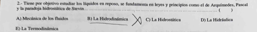 2.- Tiene por objetivo estudiar los líquidos en reposo, se fundamenta en leyes y principios como el de Arquímedes, Pascal
y la paradoja hidrostática de Stevin. . ( )
A) Mecánica de los fluidos B) La Hidrodinámica C) La Hidrostática D) La Hidráulica
E) La Termodinámica