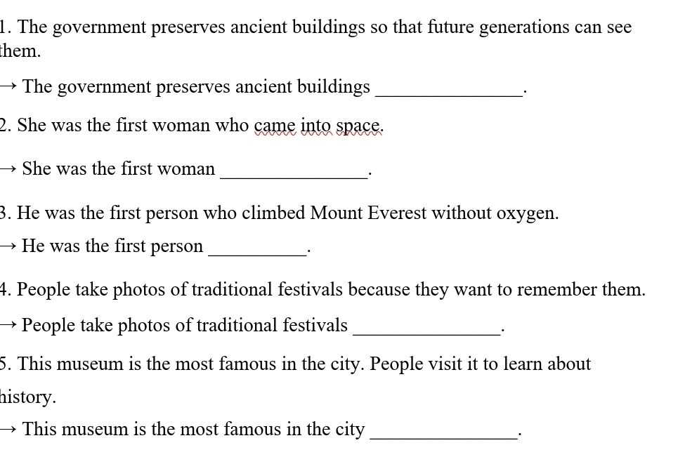 The government preserves ancient buildings so that future generations can see 
them. 
The government preserves ancient buildings_ 
· 
2. She was the first woman who came into space. 
She was the first woman_ 
3. He was the first person who climbed Mount Everest without oxygen. 
He was the first person_ 
· 
4. People take photos of traditional festivals because they want to remember them. 
People take photos of traditional festivals_ 
5. This museum is the most famous in the city. People visit it to learn about 
history. 
This museum is the most famous in the city_ 
·