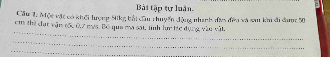 Bài tập tự luận. 
Câu 1: Một vật có khối lượng 50kg bắt đầu chuyển động nhanh đân đều và sau khi đi được 50
_ 
cm thì đạt vận tốc 0,7 m/s. Bỏ qua ma sát, tính lực tác dụng vào vật. 
_ 
_