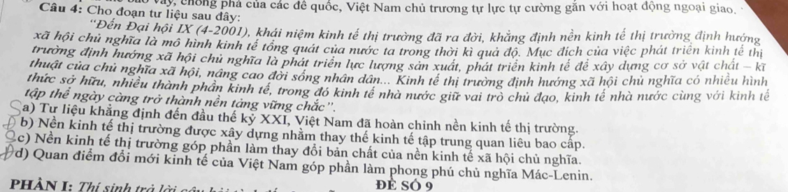 Vày chống phá của các đề quốc, Việt Nam chủ trương tự lực tự cường găn với hoạt động ngoại giao, 
* Câu 4: Cho đoạn tư liệu sau đây: 
*Đến Đại hội IX (4-2001), khái niệm kinh tế thị trường đã ra đời, khẳng định nền kinh tế thị trường định hướng 
xã hội chủ nghĩa là mô hình kinh tế tổng quát của nước ta trong thời kì quả độ. Mục đích của việc phát triển kinh tế thị 
trường định hướng xã hội chủ nghĩa là phát triển lực lượng sản xuất, phát triển kinh tế để xây dựng cơ sở vật chất - kĩ 
thuật của chủ nghĩa xã hội, nâng cao đời sóng nhân dân... Kinh tế thị trường định hướng xã hội chủ nghĩa có nhiều hình 
thức sở hữu, nhiều thành phần kinh tế, trong đó kinh tế nhà nước giữ vai trò chủ đạo, kinh tế nhà nước cùng với kinh tế 
tập thể ngày càng trở thành nền tảng vững chắc'. 
a) Tự liệu khẳng định đến đầu thế kỷ XXI, Việt Nam đã hoàn chinh nền kinh tế thị trường. 
b) Nền kinh tế thị trường được xây dựng nhằm thay thế kinh tế tập trung quan liêu bao cấp. 
Q (c) Nền kinh tế thị trường góp phần làm thay đổi bản chất của nền kinh tế xã hội chủ nghĩa. 
d) Quan điểm đổi mới kinh tế của Việt Nam góp phần làm phong phú chủ nghĩa Mác-Lenin. 
PHÀN I: Thí sinh trở đẻ sÓ 9