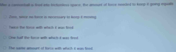 After a cannonball is fired into frictionless space, the amount of force needed to keep it going equals
Zero, since no farce is necessary to keep it moving.
Twice the force with which it was fired
One half the force with which it was fired.
The same amount of force with which it was fired.