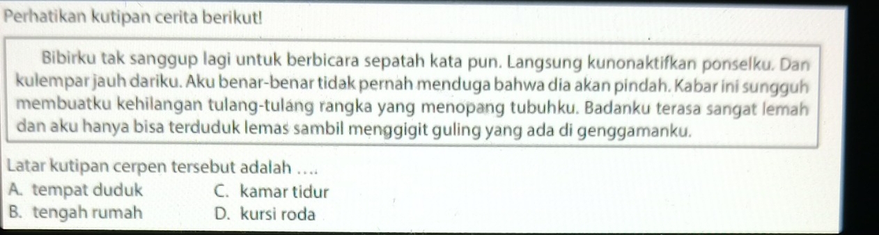 Perhatikan kutipan cerita berikut!
Bibirku tak sanggup lagi untuk berbicara sepatah kata pun. Langsung kunonaktifkan ponselku. Dan
kulempar jauh dariku. Aku benar-benar tidak pernah menduga bahwa dia akan pindah. Kabar ini sungguh
membuatku kehilangan tulang-tuláng rangka yang menopang tubuhku. Badanku terasa sangat lemah
dan aku hanya bisa terduduk lemas sambil menggigit guling yang ada di genggamanku.
Latar kutipan cerpen tersebut adalah …..
A. tempat duduk C. kamar tidur
B. tengah rumah D. kursi roda