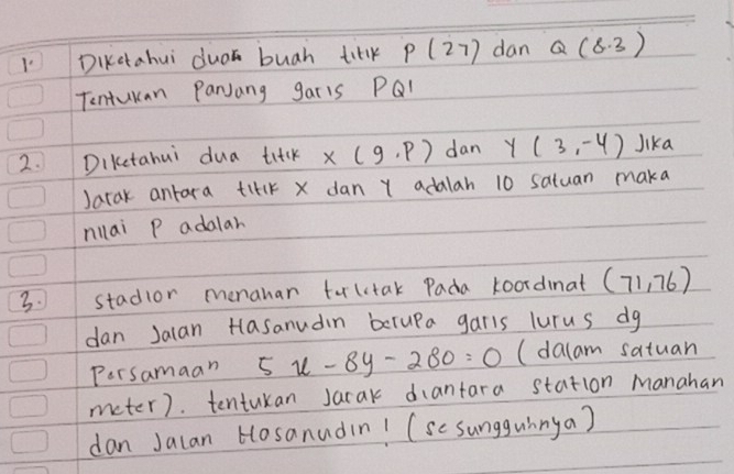 DiKctahui dua buah titk p(27) dan Q(8,3)
Tentukan ParJang garls PQI
2. Dikctahui dua titk x(9,p) dan Y (3,-4) Jika 
Jarak antara titlk X dan Y adalah 10 satuan maka 
nllai P adalar 
3. stadlor menahar tulctak Pada koordinat (71,76)
dan Jalan Hlasanudin berupa garls lurus dg 
Persamaan 5x-8y-280=0 (dalam satuan 
meter). tentukan Jarak dantara station Manahan 
dan Jalan Hosanudin! (se sungguinya)