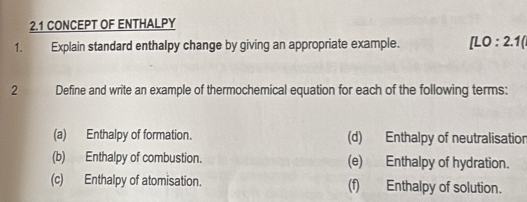 2.1 CONCEPT OF ENTHALPY 
1. Explain standard enthalpy change by giving an appropriate example. [LO:2.1( 
2 Define and write an example of thermochemical equation for each of the following terms: 
(a) Enthalpy of formation. (d) Enthalpy of neutralisation 
(b) Enthalpy of combustion. (e) Enthalpy of hydration. 
(c) Enthalpy of atomisation. (f) Enthalpy of solution.