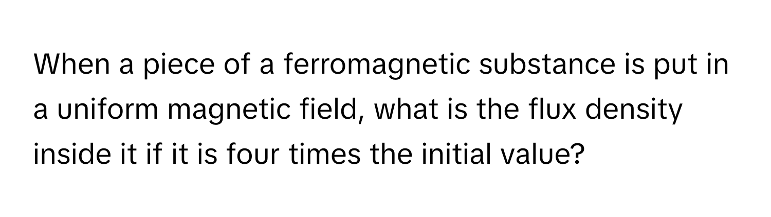 When a piece of a ferromagnetic substance is put in a uniform magnetic field, what is the flux density inside it if it is four times the initial value?