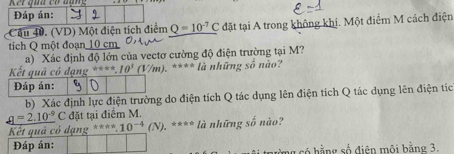 (VD) Một điện tích điểm Q=10^(-7)C đặt tại A trong không khí. Một điểm M cách điện 
tích Q một đoạn 10 cm
a) Xác định độ lớn của vectơ cường độ điện trường tại M?
****.10^3(V/m) ). **** là những số nào? 
b) Xác định lực điện trường o điện tích Q tác dụng lên điện tích Q tác dụng lên điện tíc
_ q=2.10^(-9)C đặt tại điểm M. 
****1^*4(N) ). **** là những số nào? 
rằng có hằng số điện môi bằng 3.