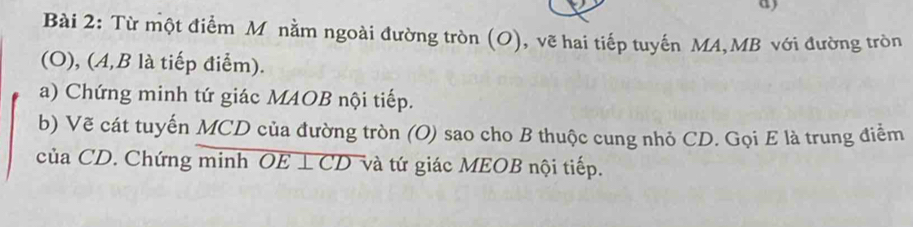 Từ một điểm M nằm ngoài đường tròn (O), vẽ hai tiếp tuyến MA, MB với đường tròn 
(O), (A, B là tiếp điểm). 
a) Chứng minh tứ giác MAOB nội tiếp. 
b) Vẽ cát tuyến MCD của đường tròn (O) sao cho B thuộc cung nhỏ CD. Gọi E là trung điểm 
của CD. Chứng minh OE⊥ CD và tứ giác MEOB nội tiếp. .