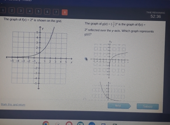 1 2 3 4 5 6 7 8 TIME REMAINING
52:36 
The graph of f(x)=2^x is shown on the grid. The graph of g(x)=( 1/2 )^x is the graph of f(x)=
2^x
reflected over the y-axis. Which graph represents
g(x) ?

y
5
4
3

Mark this and retum Next Subinit