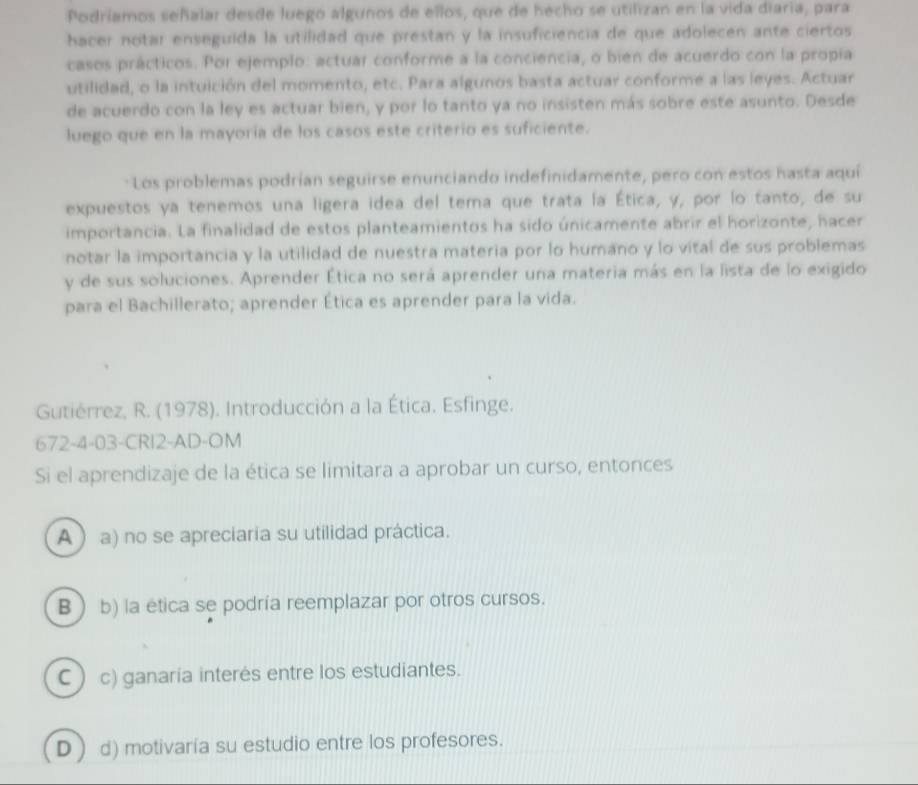 Podríamos señalar desde luego algunos de ellos, que de hecho se utilizan en la vida diaria, para
hacer notar enseguida la utilidad que prestan y la insuficiencia de que adolecen ante ciertos
casos prácticos. Por ejemplo: actuar conforme a la conciencia, o bien de acuerdo con la propía
utilidad, o la intuición del momento, etc. Para algunos basta actuar conforme a las leyes. Actuar
de acuerdo con la ley es actuar bien, y por lo tanto ya no insisten más sobre este asunto. Desde
luego que en la mayoría de los casos este criterio es suficiente.
: Los problemas podrían seguirse enunciando indefinidamente, pero con estos hasta aquí
expuestos ya tenemos una ligera idea del tema que trata la Ética, y, por lo tanto, de su
importancia. La finalidad de estos planteamientos ha sido únicamente abrir el horizonte, hacer
notar la importancia y la utilidad de nuestra materia por lo humano y lo vital de sus problemas
y de sus soluciones. Aprender Ética no será aprender una materia más en la lista de lo exigido
para el Bachillerato; aprender Ética es aprender para la vida.
Gutiérrez, R. (1978). Introducción a la Ética. Esfinge.
672-4-03-CRI2-AD-OM
Si el aprendizaje de la ética se limitara a aprobar un curso, entonces
Aa) no se apreciaria su utilidad práctica.
B  b) la etica se podría reemplazar por otros cursos.
C ) c) ganaria interés entre los estudiantes.
D) d) motivaría su estudio entre los profesores.