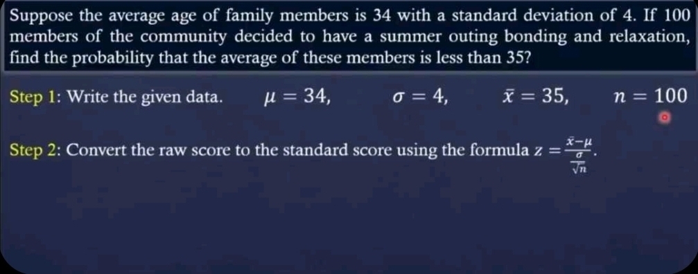 Suppose the average age of family members is 34 with a standard deviation of 4. If 100
members of the community decided to have a summer outing bonding and relaxation,
find the probability that the average of these members is less than 35?
Step 1: Write the given data. mu =34, sigma =4, overline x=35, n=100
Step 2: Convert the raw score to the standard score using the formula z=frac x-mu  sigma /sqrt(n) .