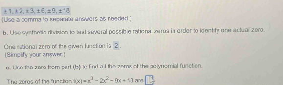 ± 1, ± 2, ± 3, ± 6, ± 9, ± 18
(Use a comma to separate answers as needed.) 
b. Use synthetic division to test several possible rational zeros in order to identify one actual zero. 
One rational zero of the given function is 2. 
(Simplify your answer.) 
c. Use the zero from part (b) to find all the zeros of the polynomial function. 
The zeros of the function f(x)=x^3-2x^2-9x+18 are