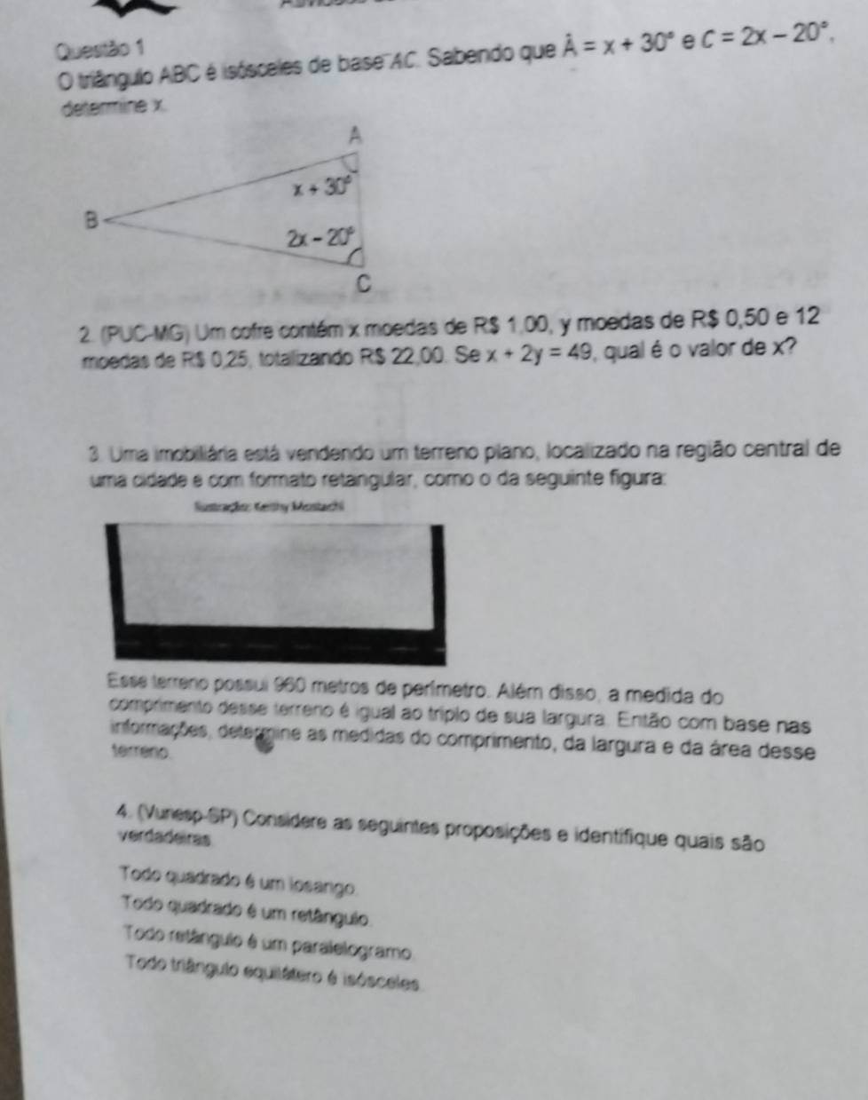 hat A=x+30° e C=2x-20°.
O triângulo ABC é isósceles de base''AC. Sabendo que
détermine x
2. (PUC-MG) Um cofre contém x moedas de R$ 1.00, y moedas de R$ 0,50 e 12
moedas de R$ 0,25, totalizando R$ 22,00. Se x+2y=49 ), qual é o valor de x?
3. Uma imobiliária está vendendo um terreno plano, localizado na região central de
uma cidade é com formato retangular, como o da seguinte figura:
lustração: Geithy Mostachi
Esse terreno possui 960 metros de perímetro. Além disso, a medida do
comprimento desse terreno é igual ao tríplo de sua largura. Então com base nas
informações, determine as medidas do comprimento, da largura e da área desse
terréno.
4. (Vunesp-SP) Considere as seguintes proposições e identifique quais são
verdadeiras
Todo quadrado é um iosango.
Todo quadrado é um retânguio.
Todo retânguio é um paralelogramo
Todo triângulo equilátero é isósceles