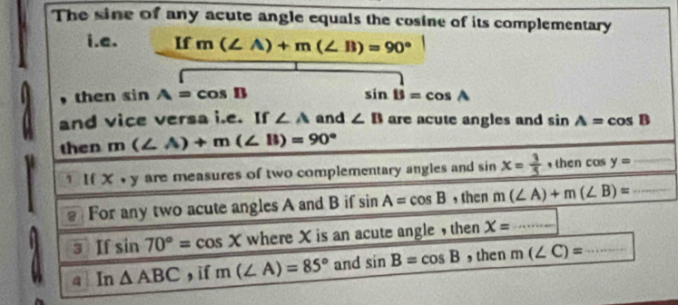 The sine of any acute angle equals the cosine of its complementary 
i.e. If m(∠ A)+m(∠ B)=90°
, then ∠ 1 n A=cos B sin B=cos A
and vice versa i.e. If ∠ A and ∠ B are acute angles and sin A=cos B
then m(∠ A)+m(∠ B)=90°
x· y are measures of two complementary angles and sin x= 3/5  , then cos y=
2 For any two acute angles A and B if sin A=cos B , then m(∠ A)+m(∠ B)= _ 
3 Ifsin 70°=cos X whereX is an acute angle , then X= _ 
a In△ ABC , i m(∠ A)=85° and sin B=cos B , then m(∠ C)= _