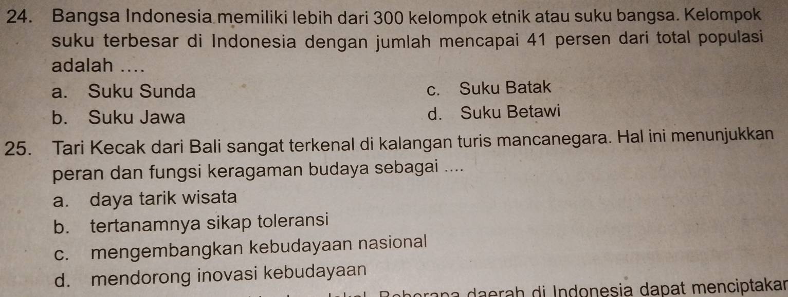 Bangsa Indonesia memiliki lebih dari 300 kelompok etnik atau suku bangsa. Kelompok
suku terbesar di Indonesia dengan jumlah mencapai 41 persen dari total populasi
adalah ....
a. Suku Sunda c. Suku Batak
b. Suku Jawa d. Suku Betawi
25. Tari Kecak dari Bali sangat terkenal di kalangan turis mancanegara. Hal ini menunjukkan
peran dan fungsi keragaman budaya sebagai ....
a. daya tarik wisata
b. tertanamnya sikap toleransi
c. mengembangkan kebudayaan nasional
d. mendorong inovasi kebudayaan
ora n ra h di Indonesia dapat menciptakar