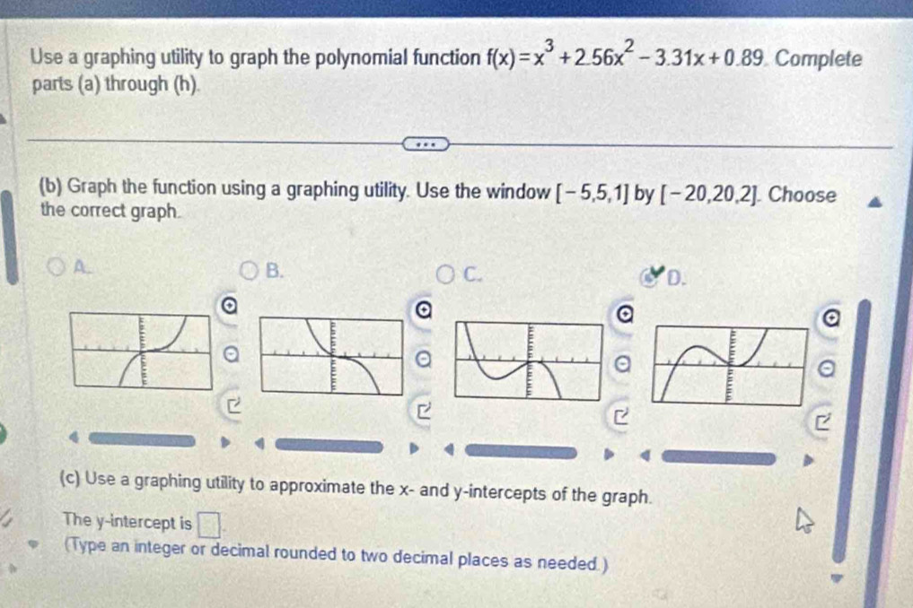 Use a graphing utility to graph the polynomial function f(x)=x^3+2.56x^2-3.31x+0.89 Complete 
parts (a) through (h). 
(b) Graph the function using a graphing utility. Use the window [-5,5,1] by [-20,20,2] Choose 
the correct graph. 
A. 
B. 
C. 
D. 
a 
a 
a 
a 
a 
a 
(c) Use a graphing utility to approximate the x - and y-intercepts of the graph. 
The y-intercept is □. 
(Type an integer or decimal rounded to two decimal places as needed. )