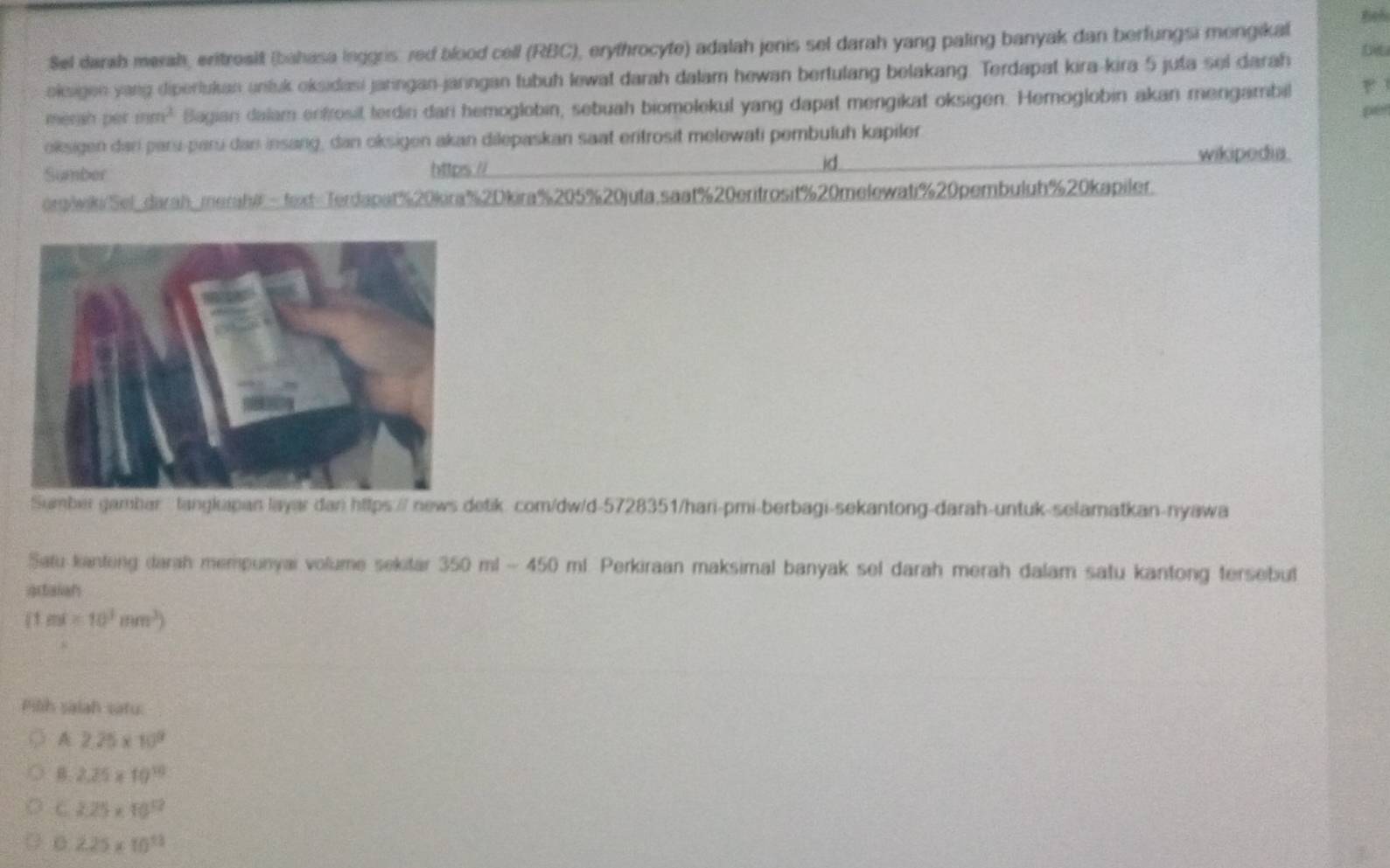 Beh
Sel darah merah, eritresit (bahasa lnggns: red blood cell (RBC), erythrocyte) adalah jenis sel darah yang paling banyak dan berfungsi mongikal
oieigen yang diperlukan untuk oksidasi jaringan-jarngan tubuh lewat darah dalam hewan bertulang belakang. Terdapat kira-kira 5 juta sel darah D
merah per mm^2 Bagian dalam enfrosil terdini dari hemoglobin, sebuah biomolekul yang dapat mengikat oksigen. Hemoglobin akan mengambil
p0
oksigen dar paru-paru dan insang, dan oksigen akan dilepaskan saat eritrosit melewati pembuluh kapiler
id
Sumber https // wikipedia.
org/wiki/Sel_darah_merahi- text=Terdapat%20kira % 2Dkira% 205% 20juta.saat % 20eritrosit % 20melewati % 20pembuluh % 20kapiler.
Samber gambar tangluipan layar dan https:// news detik. com/dw/d-5728351/hari-pmi-berbagi-sekantong-darah-untuk-selamatkan-nyawa
Satu kantong darah mempunyai volume sekitar 350 ml - 4 ∠ O ml. Perkiraan maksimal banyak sel darah merah dalam satu kantong tersebut
artalan
(1m^3=10^3mm^3)
Pilih saiah satu:
A 2.25* 10^9
B 2.25* 10^(10)
C 2.25* 10^(12)
0 2.25* 10^(13)