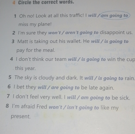 Circle the correct words. 
1 Oh no! Look at all this traffic! I will / am going to 
miss my plane! 
2 I'm sure they won’t / aren’t going to disappoint us. 
3 Matt is taking out his wallet. He will / is going to 
pay for the meal. 
4 I don’t think our team will / is going to win the cup 
this year. 
5 The sky is cloudy and dark. It will / is going to rain. 
6 I bet they will / are going to be late again. 
7 I don’t feel very well. I will / am going to be sick. 
8 I’m afraid Fred won’t / isn’t going to like my 
present.