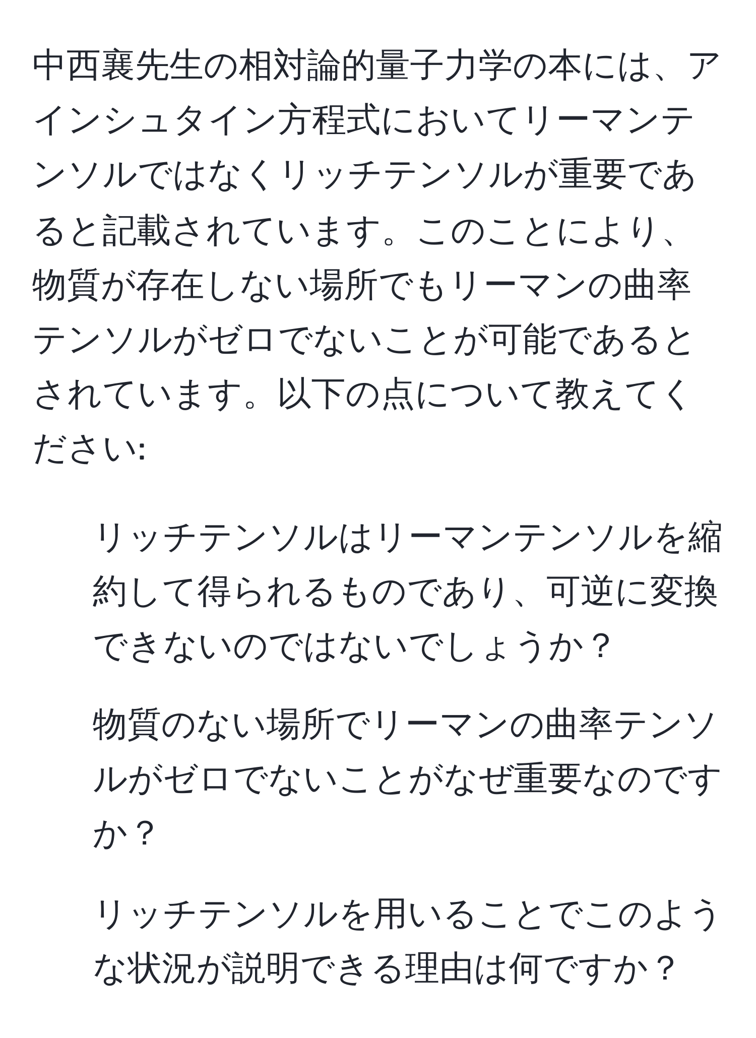 中西襄先生の相対論的量子力学の本には、アインシュタイン方程式においてリーマンテンソルではなくリッチテンソルが重要であると記載されています。このことにより、物質が存在しない場所でもリーマンの曲率テンソルがゼロでないことが可能であるとされています。以下の点について教えてください: 
1. リッチテンソルはリーマンテンソルを縮約して得られるものであり、可逆に変換できないのではないでしょうか？
2. 物質のない場所でリーマンの曲率テンソルがゼロでないことがなぜ重要なのですか？
3. リッチテンソルを用いることでこのような状況が説明できる理由は何ですか？