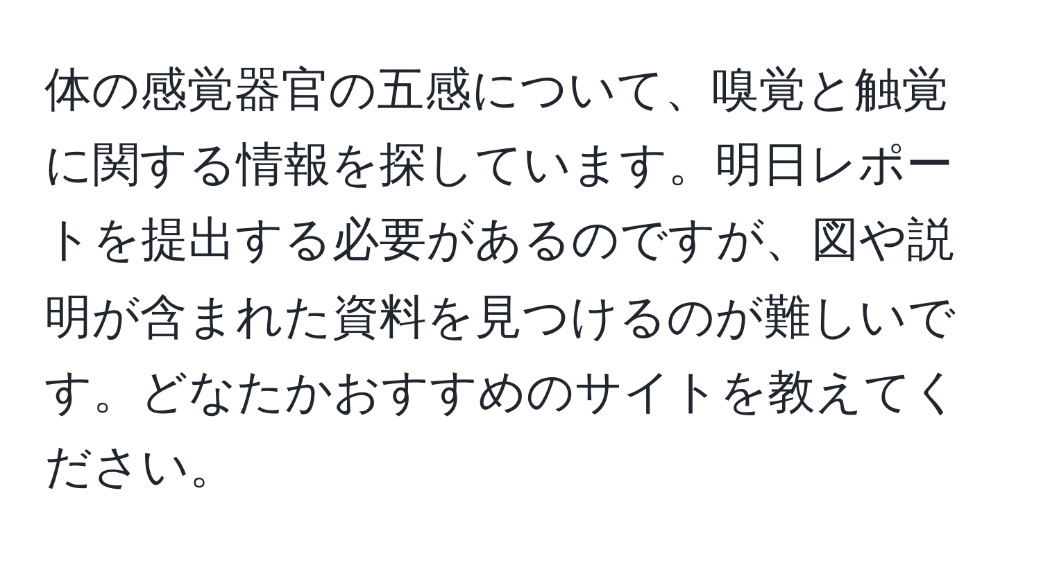 体の感覚器官の五感について、嗅覚と触覚に関する情報を探しています。明日レポートを提出する必要があるのですが、図や説明が含まれた資料を見つけるのが難しいです。どなたかおすすめのサイトを教えてください。