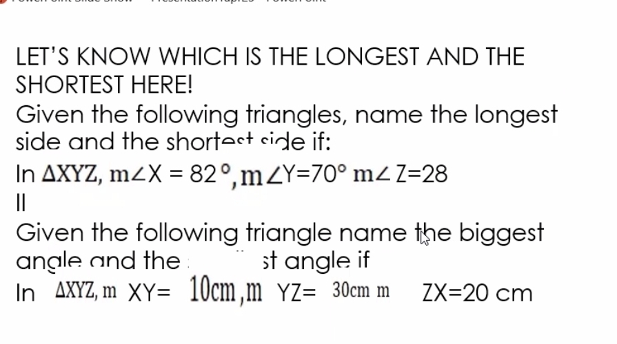 LET'S KNOW WHICH IS THE LONGEST AND THE
SHORTEST HERE!
Given the following triangles, name the longest
side and the shortest side if:
In△ XYZ, m∠ X=82°, m∠ Y=70° m∠ Z=28
|
Given the following triangle name the biggest
angle and the st angle if
In △ XYZ, mXY=10cm, mYZ=30cmm ZX=20cm