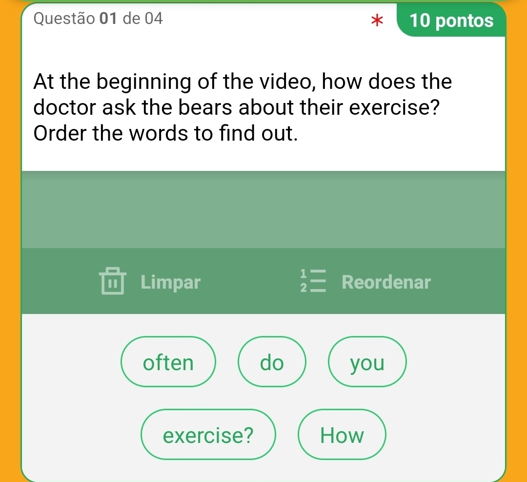 de 04 * 10 pontos 
At the beginning of the video, how does the 
doctor ask the bears about their exercise? 
Order the words to find out. 
II Limpar beginarrayr 1= 2=endarray Reordenar 
often do you 
exercise? How