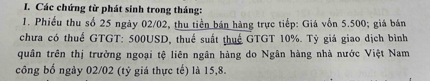 Các chứng từ phát sinh trong tháng: 
1. Phiếu thu số 25 ngày 02/02, thu tiền bán hàng trực tiếp: Giá vốn 5.500; giá bán 
chưa có thuế GTGT: 500USD, thuế suất thuế GTGT 10%. Tỳ giá giao dịch bình 
quân trên thị trường ngoại tệ liên ngân hàng do Ngân hàng nhà nước Việt Nam 
công bố ngày 02/02 (tỷ giá thực tế) là 15, 8.