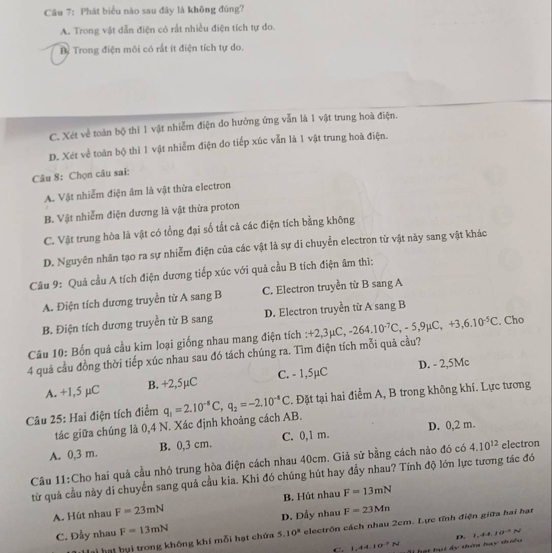 Phát biểu nào sau đây là không đúng?
A. Trong vật dẫn điện có rất nhiều điện tích tự do.
By Trong điện môi có rất ít điện tích tự do.
C. Xét về toàn bộ thì 1 vật nhiễm điện do hưởng ứng vẫn là 1 vật trung hoà điện.
D. Xet về toàn bộ thì 1 vật nhiễm điện do tiếp xúc vẫn là 1 vật trung hoà điện.
Câu 8: Chọn câu sai:
A. Vật nhiễm điện âm là vật thừa electron
B. Vật nhiễm điện dương là vật thừa proton
C. Vật trung hòa là vật có tổng đại số tất cả các điện tích bằng không
D. Nguyên nhân tạo ra sự nhiễm điện của các vật là sự di chuyển electron từ vật này sang vật khác
Câu 9: Quả cầu A tích điện dương tiếp xúc với quả cầu B tích điện âm thì:
A. Điện tích dương truyền từ A sang B C. Electron truyền từ B sang A
B. Điện tích dương truyền từ B sang D. Electron truyền từ A sang B
Câu 10: Bốn quả cầu kim loại giống nhau mang điện tích :+2,3 +2,3mu C,-264.10^(-7)C,-5,9mu C,+3,6.10^(-5)C. Cho
4 quả cầu đồng thời tiếp xúc nhau sau đó tách chúng ra. Tìm điện tích mỗi quả cầu?
C. - 1,5µC D. - 2,5Mc
A. +1,5 μC B. +2,5µC
Câu 25: Hai điện tích điểm q_1=2.10^(-8)C,q_2=-2.10^(-8)C. Đặt tại hai điểm A, B trong không khí. Lực tương
tác giữa chúng là 0,4 N. Xác định khoảng cách AB.
A. 0,3 m. B. 0,3 cm. C. 0,1 m. D. 0,2 m.
Cầu 11:Cho hai quả cầu nhỏ trung hòa điện cách nhau 40cm. Giả sử bằng cách nào đó có 4.10^(12) electron
từ quả cầu này di chuyển sang quả cầu kia. Khi đó chúng hút hay đầy nhau? Tính độ lớn lực tương tác đó
B. Hút nhau
A. Hút nhau F=23mN F=13mN
C. Đẩy nhau F=13mN D. Đầy nhau F=23Mn
Tai hạt bụi trong không khí mỗi hạt chứa 5.10^8 electrôn cách nhau 2cm. Lực tĩnh điện giữa hai hạt
D. 1,44,10^(-1)N
C. 1.4410^(-7)N St hạt bui ấy thờa hay thiểu