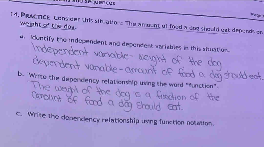 and séquences 
Page 
14. PRACTICE Consider this situation: The amount of food a dog should eat depends on 
weight of the dog. 
a. Identify the independent and dependent variables in this situation. 
b. Write the dependency relationship using the word “function”. 
c. Write the dependency relationship using function notation.