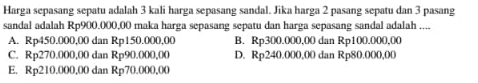 Harga sepasang sepatu adalah 3 kali harga sepasang sandal. Jika harga 2 pasang sepatu dan 3 pasang
sandal adalah Rp900.000,00 maka harga sepasang sepatu dan harga sepasang sandal adalah ....
A. Rp450.000,00 dan Rp150.000,00 B. Rp300.000,00 dan Rp100.000,00
C. Rp270.000,00 dan Rp90.000,00 D. Rp240.000,00 dan Rp80.000,00
E. Rp210.000,00 dan Rp70.000,00