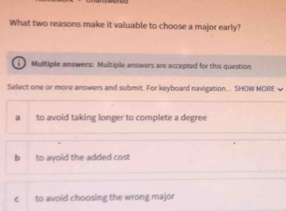 What two reasons make it valuable to choose a major early?
Multiple answers: Multiple answers are accepted for this question
Select one or more answers and submit. For keyboard navigation... SHOW MORE
a to avoid taking longer to complete a degree
b to ayoid the added cost
c to avoid choosing the wrong major