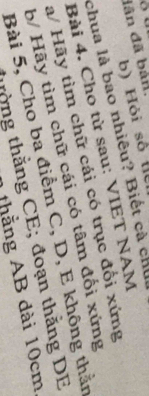 dân đã bán. 
b) Hỏi số l 
chua là bao nhiêu? Biết cà chủ 
Bài 4. Cho từ sau: VIET NAM 
a/ Hãy tìm chữ cái có trục đổi xứng 
b/ Hãy tìm chữ cái có tâm đối xứng 
Bài 5, Cho ba điểm C, D, E không thằn 
thờng thằng CE; đoạn thằng DE 
1 thắng AB dài 10cm,