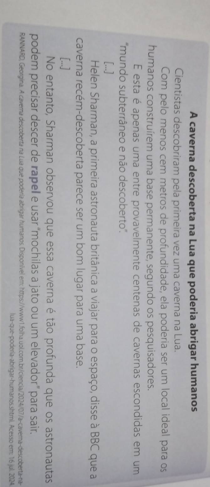 A caverna descoberta na Lua que poderia abrigar humanos 
Cientistas descobriram pela primeira vez uma caverna na Lua. 
Com pelo menos cem metros de profundidade, ela poderia ser um local ideal para os 
humanos construírem uma base permanente, segundo os pesquisadores. 
E esta é apenas uma entre provavelmente centenas de cavernas escondidas em um 
'mundo subterrâneo e não descoberto''. 
[...] 
Helen Sharman, a primeira astronauta britânica a viajar para o espaço, disse à BBC que a 
caverna recém-descoberta parece ser um bom lugar para uma base. 
[...] 
No entanto, Sharman observou que essa caverna é tão profunda que os astronautas 
podem precisar descer de rapel e usar “mochilas a jato ou um elevador” para sair. 
RANNARD, Georgina. A caverna descoberta na Lua que poderia abrigar humanos. Disponível em: https://www1.folha.uol.com.br/ciencia/2024/07/a-caverna-descoberta-na- 
lua-que-poderia-abrigar-humanos.shtml. Acesso em: 16 jul. 2024