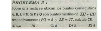 PROBLEMA 3 :
Sobre una recta se ubican los puntos consecutivos
A, B, C y D. Si P y Q son puntos medios de overline AC y overline BD
respectivamente ; PQ=9 y AB=17 , calcule CD.
A) 0,5 B) 1 C) 2 D) 3 E) 4