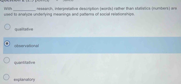 With_ research, interpretative description (words) rather than statistics (numbers) are
used to analyze underlying meanings and patterns of social relationships.
qualitative
observational
quantitative
explanatory