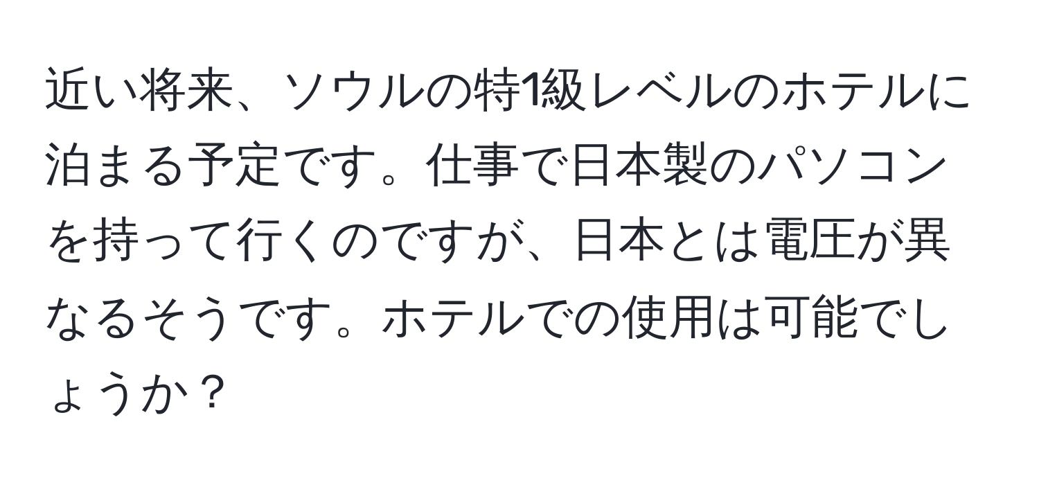 近い将来、ソウルの特1級レベルのホテルに泊まる予定です。仕事で日本製のパソコンを持って行くのですが、日本とは電圧が異なるそうです。ホテルでの使用は可能でしょうか？