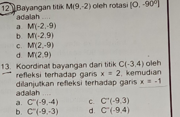 Bayangan titik M(9,-2) oleh rotasi [O,-90^0]
adalah ....
a. M'(-2,-9)
b. M'(-2,9)
C. M'(2,-9)
d. M'(2,9)
13. Koordinat bayangan dari titik C(-3,4) oleh
refleksi terhadap garis x=2 , kemudian
dilanjutkan refleksi terhadap garis x=-1
adalah ....
a. C''(-9,-4) C. C''(-9,3)
b. C''(-9,-3) d. C''(-9,4)