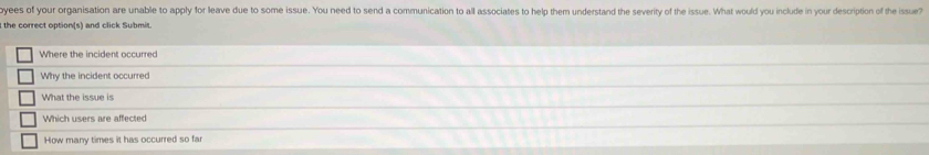 yees of your organisation are unable to apply for leave due to some issue. You need to send a communication to all associates to help them understand the severity of the issue. What would you include in your description of the issue? 
the correct option(s) and click Submit. 
Where the incident occurred 
Why the incident occurred 
What the issue is 
Which users are affected 
How many times it has occurred so far