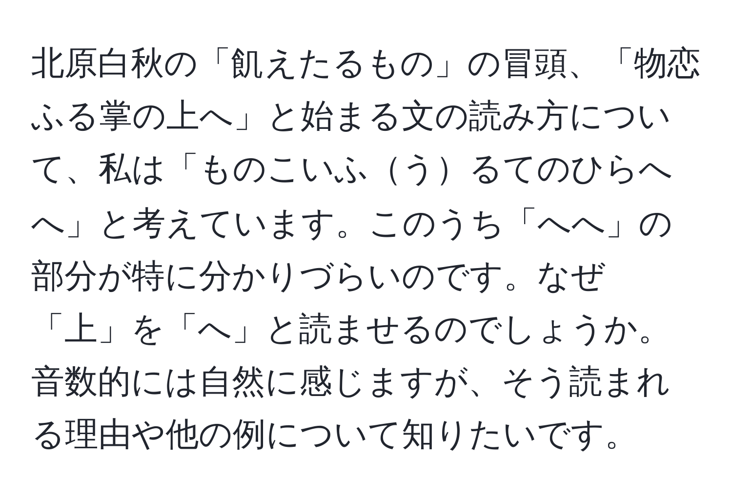 北原白秋の「飢えたるもの」の冒頭、「物恋ふる掌の上へ」と始まる文の読み方について、私は「ものこいふうるてのひらへへ」と考えています。このうち「へへ」の部分が特に分かりづらいのです。なぜ「上」を「へ」と読ませるのでしょうか。音数的には自然に感じますが、そう読まれる理由や他の例について知りたいです。