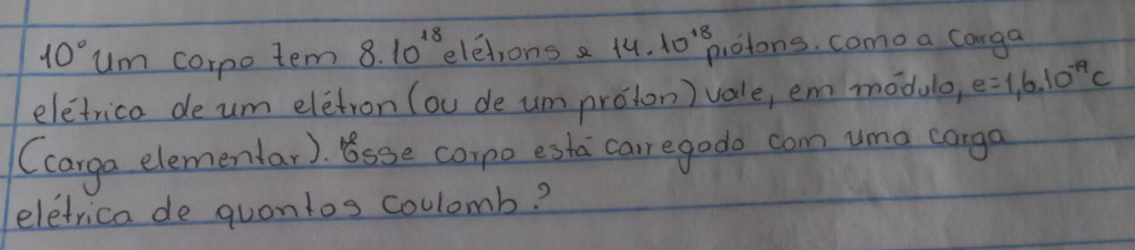 10° um corpo tem 8.10^(18) eletrons a 14. 10^(18) otons. como a Carga 
eletrica deum eletron (ou de um proton) vale, em modulo, e=1,6.10^(-19)c
(carga elemenlar). Bsse corpo esta caur egado com umo corga 
eletrica de quontos coulomb?