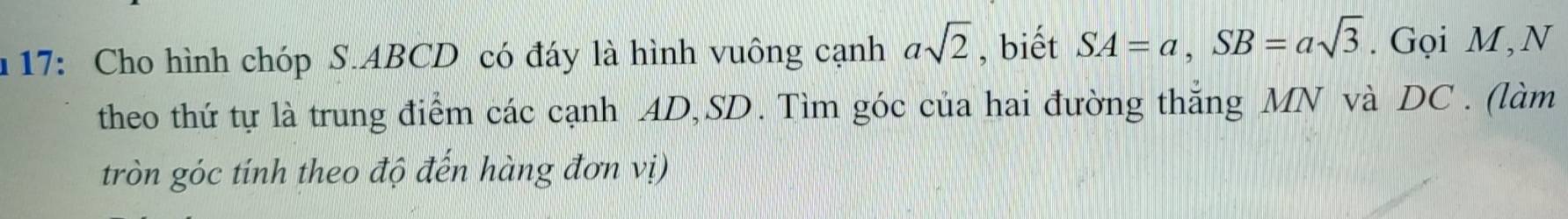 17: Cho hình chóp S. ABCD có đáy là hình vuông cạnh asqrt(2) , biết SA=a, SB=asqrt(3). Gọi M,N 
theo thứ tự là trung điểm các cạnh AD, SD. Tìm góc của hai đường thắng MN và DC. (làm 
tròn góc tính theo độ đến hàng đơn vị)