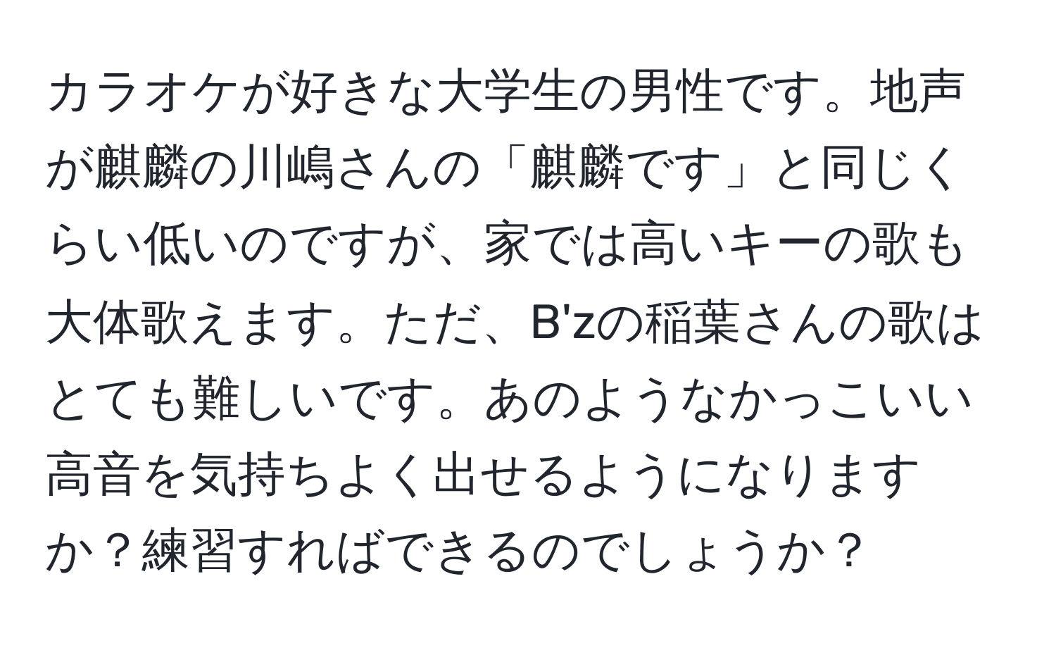 カラオケが好きな大学生の男性です。地声が麒麟の川嶋さんの「麒麟です」と同じくらい低いのですが、家では高いキーの歌も大体歌えます。ただ、B'zの稲葉さんの歌はとても難しいです。あのようなかっこいい高音を気持ちよく出せるようになりますか？練習すればできるのでしょうか？