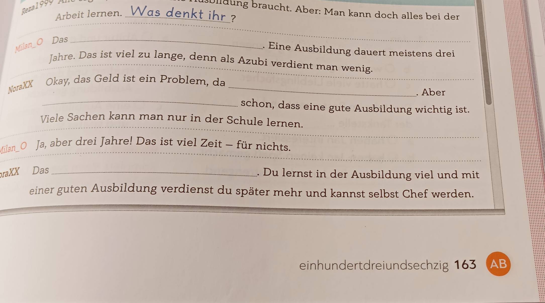 Rezal 99 y tu 
uülldung braucht. Aber: Man kann doch alles bei der 
Arbeit lernen. Was denkt ihr ? 
_ 
Milan_O ₹Das_ 
_ 
. Eine Ausbildung dauert meistens drei 
_ 
Jahre. Das ist viel zu lange, denn als Azubi verdient man wenig. 
NoraXX Okay, das Geld ist ein Problem, da_ 
_ 
. Aber 
_schon, dass eine gute Ausbildung wichtig ist. 
_ 
_ 
Viele Sachen kann man nur in der Schule lernen. 
_ 
_ 
Milan_O Ja, aber drei Jahre! Das ist viel Zeit - für nichts. 
raXX Das_ 
. Du lernst in der Ausbildung viel und mit 
einer guten Ausbildung verdienst du später mehr und kannst selbst Chef werden. 
einhundertdreiundsechzig 163 (AB