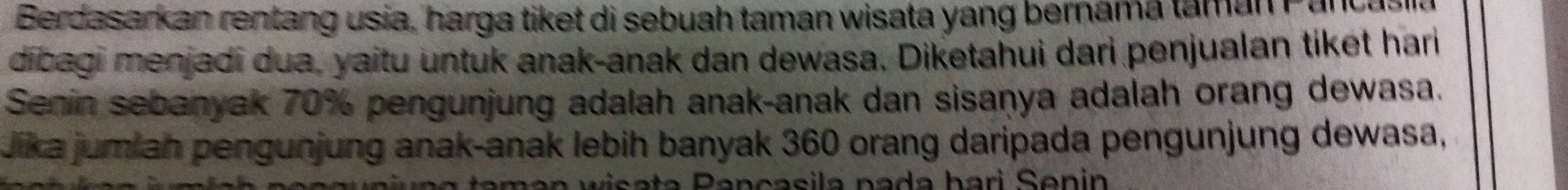 Berdasarkan rentang usia, harga tiket di sebuah taman wisata yang bernama taman Pancasin 
dibagi menjadi dua, yaitu untuk anak-anak dan dewasa. Diketahui dari penjualan tiket hari 
Senin sebanyak 70% pengunjung adalah anak-anak dan sisaṇya adalah orang dewasa. 
Jika jumiah pengunjung anak-anak lebih banyak 360 orang daripada pengunjung dewasa,